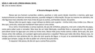 NÍVEL 9. 400 A 425: (PROVA BRASIL 2019).
52. Leia os textos abaixo.
A Terceira Margem do Rio
Nosso pai era homem cumpridor, ordeiro, positivo; e sido assim desde mocinho e menino, pelo que
testemunharam as diversas sensatas pessoas, quando indaguei a informação. Do que eu mesmo me alembro, ele
não figurava mais estúrdio nem mais triste do que os outros, conhecidos nossos. Só quieto.
Nossa mãe era quem regia, e que ralhava no diário com a gente – minha irmã, meu irmão e eu. Mas se
deu que, certo dia, nosso pai mandaram fazer para si uma canoa.
Era a sério. Encomendou a canoa especial, de pau de vinhático, pequena, mal com a tabuinha da popa,
como para caber justo o remador. Mas teve de ser toda fabricada, escolhida forte e arqueada em rijo, própria
para dever durar na água por uns vinte ou trinta anos. Nossa mãe jurou muito contra a ideia. Seria que, ele, que
nessas artes não vadiava, se ia propor agora para pescarias e caçadas? Nosso pai nada não dizia. Nossa casa, no
tempo, ainda era mais próxima do rio, obra de nem quarto de légua: o rio por aí se estendendo grande, fundo,
calado que sempre. Largo, de não se poder ver a forma da outra beira.
E esquecer não posso, do dia em que a canoa ficou pronta.
 