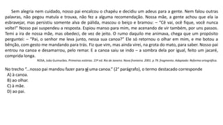 Sem alegria nem cuidado, nosso pai encalcou o chapéu e decidiu um adeus para a gente. Nem falou outras
palavras, não pegou matula e trouxa, não fez a alguma recomendação. Nossa mãe, a gente achou que ela ia
esbravejar, mas persistiu somente alva de pálida, mascou o beiço e bramou: – “Cê vai, ocê fique, você nunca
volte!” Nosso pai suspendeu a resposta. Espiou manso para mim, me acenando de vir também, por uns passos.
Temi a ira de nossa mãe, mas obedeci, de vez de jeito. O rumo daquilo me animava, chega que um propósito
perguntei: – “Pai, o senhor me leva junto, nessa sua canoa?” Ele só retornou o olhar em mim, e me botou a
bênção, com gesto me mandando para trás. Fiz que vim, mas ainda virei, na grota do mato, para saber. Nosso pai
entrou na canoa e desamarrou, pelo remar. E a canoa saiu se indo – a sombra dela por igual, feito um jacaré,
comprida longa.
ROSA, João Guimarães. Primeiras estórias. 15º ed. Rio de Janeiro. Nova fronteira. 2001. p 79. fragmento. Adaptado: Reforma ortográfica.
No trecho “...nosso pai mandou fazer para si uma canoa.” (2° parágrafo), o termo destacado corresponde
A) à canoa.
B) ao olhar.
C) à mãe.
D) ao pai.
 