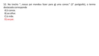 52. No trecho “...nosso pai mandou fazer para si uma canoa.” (2° parágrafo), o termo
destacado corresponde
A) à canoa.
B) ao olhar.
C) à mãe.
D) ao pai.
 