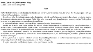 NÍVEL 2. 225 A 249: (PROVA BRASIL 2019).
53. Leia o texto abaixo e responda.
VERDE
No Nordeste brasileiro, as estações do ano são só duas: o inverno, de fevereiro a maio, é o tempo das chuvas; depois é o longo
verão sem chuvas, de junho a janeiro.
Em julho, a folha do mato começa a mudar. De agosto a setembro, as folhas secam e caem. De outubro em diante, o verde
já desapareceu dos campos e das árvores. É só o chão ruivo e nu, as árvores de galhos secos parecem mortas. Verdes, só de
longe em longe alguns juazeiros, que não perdem as folhas.
A gente de lá adora o inverno, com suas águas, mas também gosta do tempo seco.
Aquele sol de verão parece que purifica. Por ali não existem essas doenças dos climas úmidos, como impaludismo, as
feridas bravas, a sapiranga nos olhos, tantas outras. Todo mundo colheu e guardou o milho e o feijão. Tendo mais uma cabra
para dar leite às crianças, as galinhas no quintal, mandioca para fazer farinha, os sertanejos acham que é uma boa vida.
Assim mesmo, a terra seca do verão não deixa de ser triste e até feia. Mas então, por fins de janeiro, começo de fevereiro,
de repente, dá uma grande chuva, passa um dia e uma noite chovendo. E, na manhã seguinte, quando a gente se levanta,
descobre um milagre.
O chão, as moitas, as árvores – está tudo coberto de verde! Os galhos secos se encheram de rebentos verdes, e a terra está
feito um tapete cerrado de brotos verdes que o povo chama babugem.
O sertão ressuscita, vestido de verde, e é a coisa mais linda do mundo.
QUEIROZ, Rachel de. Memórias de Menina. Rio de Janeiro: José Olympio, 2006.
 