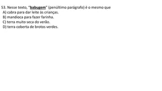 53. Nesse texto, “babugem” (penúltimo parágrafo) é o mesmo que
A) cabra para dar leite às crianças.
B) mandioca para fazer farinha.
C) terra muito seca do verão.
D) terra coberta de brotos verdes.
 