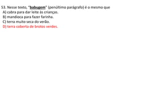 53. Nesse texto, “babugem” (penúltimo parágrafo) é o mesmo que
A) cabra para dar leite às crianças.
B) mandioca para fazer farinha.
C) terra muito seca do verão.
D) terra coberta de brotos verdes.
 