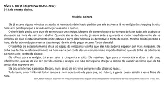 NÍVEL 5. 300 A 324 (PROVA BRASIL 2017).
54. Leia o texto abaixo.
História da hora
Ele já estava alguns minutos atrasado. A namorada dele havia pedido que ele estivesse lá no relógio do shopping às oito
horas em ponto porque a sessão começaria às oito e quinze.
O chefe dele pediu para que ele terminasse um serviço. Mesmo ele correndo para dar tempo de fazer tudo, ele acabou se
atrasando na hora de sair do trabalho. Quando ele se deu conta, já eram sete e quarenta e cinco. Imediatamente ele se
lembrou de que o estacionamento onde estava o carro dele fechava às dezenove e trinta da noite. Mesmo tendo perdido a
hora, ele foi correndo para ver se dava tempo de ele ainda pegar o carro. Tarde demais!
O tiozinho do estacionamento disse ao rapaz da relojoaria vizinha que ele não poderia esperar por mais ninguém. Ele
tinha que fechar o estabelecimento na hora certa por conta de um compromisso importantíssimo que ele tinha às oito horas
da noite lá no centro da cidade.
Ele olhou para o relógio. Já eram sete e cinquenta e oito. Ele resolveu ligar para a namorada e dizer a ela que,
infelizmente, apesar de ele ter corrido contra o relógio, ele não conseguiria chegar a tempo de assistir ao filme que ela há
tantos dias esperava ver.
Ela deu um tempo e pensou. Depois, num gesto de extrema compreensão, disse ao rapaz:
Tudo bem, amor! Não vai faltar tempo e nem oportunidade para que, no futuro, a gente possa assistir a esse filme da
hora.
SILVA, Edson Rodrigues. Disponível em: <http://recantodacronica.blogspot.com.br/2010/10/texto-cronica-historia-da-hora-cronicas.html>. Acesso em: 17 nov. 2015.
 