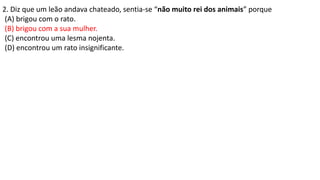 2. Diz que um leão andava chateado, sentia-se “não muito rei dos animais” porque
(A) brigou com o rato.
(B) brigou com a sua mulher.
(C) encontrou uma lesma nojenta.
(D) encontrou um rato insignificante.
 