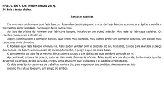 NÍVEL 5. 300 A 324: (PROVA BRASIL 2017).
54. Leia o texto abaixo.
Bancos e cadeiras
Era uma vez um homem que fazia bancos. Aprendeu desde pequeno a arte de fazer bancos e, como era rápido e vendia a
mercadoria com facilidade, nunca quis fazer outra coisa.
Ao lado da oficina do homem que fabricava bancos, instalou-se um outro artesão. Mas este só fabricava cadeiras. Os
clientes começaram a dividir-se.
Alguns continuavam a comprar bancos, que eram mais baratos, mas outros preferiam comprar cadeiras, um pouco mais
caras, mas mais cômodas.
O homem que fazia bancos enervou-se. Para poder vender bem o produto do seu trabalho, baixou para metade o preço
dos bancos. Os bancos continuavam do mesmo tamanho, o preço é que era mais baixo.
O concorrente ao lado fez o mesmo. Uma cadeira passou a ser tão barata que até dava vontade de rir.
Aproveitando a baixa de preços, cada vez iam mais clientes às oficinas. Mas aquilo era um disparate, tanto maior quanto,
descendo os preços, de dia para dia, chegou uma altura em que os bancos e as cadeiras eram dados.
Os dois artesãos fartavam-se de trabalhar, noite e dia, para responder aos pedidos. Arruinavam-se. Isto
mesmo lhes disse Joaquim, um amigo de ambos.
 