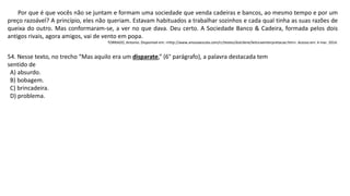Por que é que vocês não se juntam e formam uma sociedade que venda cadeiras e bancos, ao mesmo tempo e por um
preço razoável? A princípio, eles não queriam. Estavam habituados a trabalhar sozinhos e cada qual tinha as suas razões de
queixa do outro. Mas conformaram-se, a ver no que dava. Deu certo. A Sociedade Banco & Cadeira, formada pelos dois
antigos rivais, agora amigos, vai de vento em popa.
TORRADO, Antonio. Disponível em: <http://www.anossaescola.com/cr/testes/dulcilene/leituraeinterpretacao.htm>. Acesso em: 4 mar. 2014.
54. Nesse texto, no trecho “Mas aquilo era um disparate,” (6° parágrafo), a palavra destacada tem
sentido de
A) absurdo.
B) bobagem.
C) brincadeira.
D) problema.
 