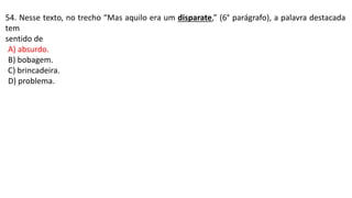 54. Nesse texto, no trecho “Mas aquilo era um disparate,” (6° parágrafo), a palavra destacada
tem
sentido de
A) absurdo.
B) bobagem.
C) brincadeira.
D) problema.
 