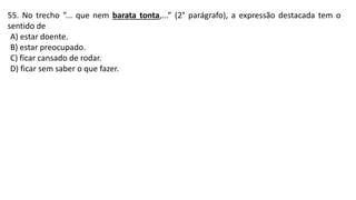 55. No trecho “... que nem barata tonta,...” (2° parágrafo), a expressão destacada tem o
sentido de
A) estar doente.
B) estar preocupado.
C) ficar cansado de rodar.
D) ficar sem saber o que fazer.
 