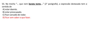55. No trecho “... que nem barata tonta,...” (2° parágrafo), a expressão destacada tem o
sentido de
A) estar doente.
B) estar preocupado.
C) ficar cansado de rodar.
D) ficar sem saber o que fazer.
 