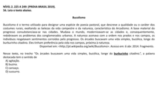 NÍVEL 2. 225 A 249: (PROVA BRASIL 2019).
56. Leia o texto abaixo.
Bucolismo
Bucolismo é o termo utilizado para designar uma espécie de poesia pastoral, que descreve a qualidade ou o caráter dos
costumes rurais, exaltando as belezas da vida campestre e da natureza, característica do Arcadismo. A base material do
progresso consubstanciava-se nas cidades. Mudava o mundo, modernizavam-se as cidades e, consequentemente,
redobravam os problemas dos conglomerados urbanos. A natureza acenava com a ordem nos prados e nos campos, os
indivíduos resgatavam sentimentos corroídos pelo progresso. Os árcades buscavam uma vida simples, bucólica, longe do
burburinho citadino. Eles tinham preferência pela vida nos campos, próxima à natureza.
Disponível em: <http://pt.wikipedia.org/wiki/Bucolismo>. Acesso em: 6 abr. 2014. Fragmento.
Nesse texto, no trecho “Os árcades buscavam uma vida simples, bucólica, longe do burburinho citadino.”, a palavra
destacada tem o sentido de
A) agitação.
B) buzina.
C) cansaço.
D) sussurro.
 