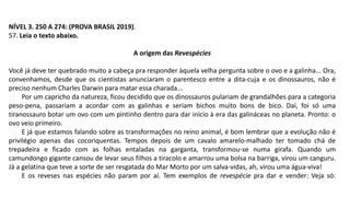 NÍVEL 3. 250 A 274: (PROVA BRASIL 2019).
57. Leia o texto abaixo.
A origem das Revespécies
Você já deve ter quebrado muito a cabeça pra responder àquela velha pergunta sobre o ovo e a galinha... Ora,
convenhamos, desde que os cientistas anunciaram o parentesco entre a dita-cuja e os dinossauros, não é
preciso nenhum Charles Darwin para matar essa charada...
Por um capricho da natureza, ficou decidido que os dinossauros pulariam de grandalhões para a categoria
peso-pena, passariam a acordar com as galinhas e seriam bichos muito bons de bico. Daí, foi só uma
tiranossauro botar um ovo com um pintinho dentro para dar início à era das galináceas no planeta. Pronto: o
ovo veio primeiro.
E já que estamos falando sobre as transformações no reino animal, é bom lembrar que a evolução não é
privilégio apenas das cocoriquentas. Tempos depois de um cavalo amarelo-malhado ter tomado chá de
trepadeira e ficado com as folhas entaladas na garganta, transformou-se numa girafa. Quando um
camundongo gigante cansou de levar seus filhos a tiracolo e amarrou uma bolsa na barriga, virou um canguru.
Já a gelatina que teve a sorte de ser resgatada do Mar Morto por um salva-vidas, ah, virou uma água-viva!
E os reveses nas espécies não param por aí. Tem exemplos de revespécie pra dar e vender: Veja só:
 