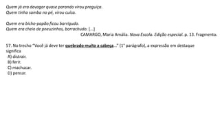 Quem já era devagar quase parando virou preguiça.
Quem tinha samba no pé, virou cuíca.
Quem era bicho-papão ficou barrigudo.
Quem era cheio de pneuzinhos, borrachudo. [...]
CAMARGO, Maria Amália. Nova Escola. Edição especial. p. 13. Fragmento.
57. No trecho “Você já deve ter quebrado muito a cabeça...” (1° parágrafo), a expressão em destaque
significa
A) distrair.
B) ferir.
C) machucar.
D) pensar.
 