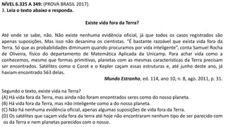 NÍVEL 6.325 A 349: (PROVA BRASIL 2017).
3. Leia o texto abaixo e responda.
Existe vida fora da Terra?
Até onde se sabe, não. Não existe nenhuma evidência oficial, já que todos os casos registrados são
apenas suposições. Mas isso não desanima os cientistas. “É bastante razoável que exista vida fora da
Terra. Só que as probabilidades diminuem quando procuramos por vida inteligente”, conta Samuel Rocha
de Oliveira, físico do departamento de Matemática Aplicada da Unicamp. Para achar vida como a
conhecemos, mesmo que formas primitivas, planetas com as mesmas características da Terra precisam
ser encontrados. Satélites como o Corot e o Kepler caçam essas estruturas e, até junho deste ano, já
haviam encontrado 563 delas.
Mundo Estranho, ed. 114, ano 10, n. 8, ago. 2011, p. 31.
Segundo o texto, existe vida na Terra?
(A) Há vida fora da Terra, mas ainda não foram encontrados seres como do nosso planeta.
(B) Há vida fora da Terra, mas não inteligente como a do nosso planeta.
(C) Não há nenhuma evidência oficial, apenas algumas suposições de vida fora da Terra.
(D) Os satélites que caçam vida fora da terra até hoje não encontraram nenhum tipo de ser parecido com
os da Terra e nem planetas parecidos com o nosso.
 