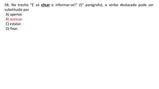 58. No trecho “É só clicar e informar-se!” (5° parágrafo), o verbo destacado pode ser
substituído por
A) apertar.
B) acessar.
C) estalar.
D) fixar.
 