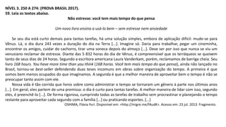 NÍVEL 3. 250 A 274: (PROVA BRASIL 2017).
59. Leia os textos abaixo.
Não estresse: você tem mais tempo do que pensa
Um novo livro ensina a usá-lo bem – sem estresse nem ansiedade
Se seu dia está curto demais para tantas tarefas, há uma solução simples, embora de aplicação difícil: mude-se para
Vênus. Lá, o dia dura 243 vezes a duração do dia na Terra [...]. Imagine só. Daria para trabalhar, pegar um cineminha,
encontrar os amigos, cuidar do cachorro, tirar uma soneca depois do almoço [...]. Deve ser por isso que nunca se viu um
venusiano reclamar de estresse. Diante das 5 832 horas do dia de Vênus, é compreensível que os terráqueos se queixem
tanto de seus dias de 24 horas. Segundo a escritora americana Laura Vanderkam, porém, reclamamos de barriga cheia. Seu
livro 168 hours. You have more time than you think (168 horas. Você tem mais tempo do que pensa), ainda não lançado no
Brasil, tornou-se best-seller defendendo duas teses incomuns em obras sobre organização do tempo. A primeira é que
somos bem menos ocupados do que imaginamos. A segunda é que a melhor maneira de aproveitar bem o tempo é não se
preocupar tanto assim com ele.
Nossa vida é tão corrida que livros sobre como administrar o tempo se tornaram um gênero à parte nos últimos anos
[...]. Em geral, eles partem de uma premissa: o dia é curto para tantas tarefas. A melhor maneira de lidar com isso, segundo
eles, é preenchê-lo [...]. De forma rigorosa, cumprindo todas as tarefas de trabalho sem procrastinar e planejando o tempo
restante para aproveitar cada segundo com a família [...] ou praticando esportes. [...]
OSHIMA, Flávia Yuri. Disponível em: <http://migre.me/fAudK>. Acesso em: 23 jul. 2013. Fragmento.
 