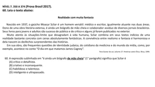 NÍVEL 7. 350 A 374 (Prova Brasil 2017).
60. Leia o texto abaixo:
Realidade com muita fantasia
Nascido em 1937, o gaúcho Moacyr Scliar é um homem versátil: médico e escritor, igualmente atuante nas duas áreas.
Dono de uma obra literária extensa, é ainda um biógrafo de mão cheia e colaborador assíduo de diversos jornais brasileiros.
Seus livros para jovens e adultos são sucesso de público e de crítica e alguns já foram publicados no exterior.
Muito atento às situações-limite que desagradam à vida humana, Scliar combina em seus textos indícios de uma
realidade bastante concreta com cenas absolutamente fantásticas. A convivência entre realismo e fantasia é harmoniosa e
dela nascem os desfechos surpreendentes das histórias.
Em sua obra, são frequentes questões de identidade judaica, do cotidiano da medicina e do mundo da mídia, como, por
exemplo, acontece no conto “O dia em que matamos James Cagney”.
Para Gostar de Ler, volume 27. Histórias sobre Ética. Ática, 1999.
60. A expressão sublinhada em “é ainda um biógrafo de mão cheia” (1° parágrafo) significa que Scliar é
(A) crítico e detalhista.
(B) criativo e inconsequente.
(C) habilidoso e talentoso.
(D) inteligente e ultrapassado.
 
