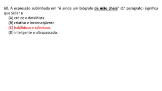 60. A expressão sublinhada em “é ainda um biógrafo de mão cheia” (1° parágrafo) significa
que Scliar é
(A) crítico e detalhista.
(B) criativo e inconseqüente.
(C) habilidoso e talentoso.
(D) inteligente e ultrapassado.
 