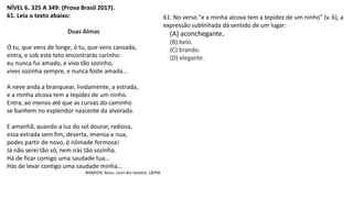 NÍVEL 6. 325 A 349: (Prova Brasil 2017).
61. Leia o texto abaixo:
Duas Almas
Ó tu, que vens de longe, ó tu, que vens cansada,
entra, e sob este teto encontrarás carinho:
eu nunca fui amado, e vivo tão sozinho,
vives sozinha sempre, e nunca foste amada...
A neve anda a branquear, lividamente, a estrada,
e a minha alcova tem a tepidez de um ninho.
Entra, ao menos até que as curvas do caminho
se banhem no esplendor nascente da alvorada.
E amanhã, quando a luz do sol dourar, radiosa,
essa estrada sem fim, deserta, imensa e nua,
podes partir de novo, ó nômade formosa!
Já não serei tão só, nem irás tão sozinha.
Há de ficar comigo uma saudade tua...
Hás de levar contigo uma saudade minha...
WAMOSY, Alceu. Livro dos Sonetos. L&PM.
61. No verso "e a minha alcova tem a tepidez de um ninho" (v. 6), a
expressão sublinhada dá sentido de um lugar:
(A) aconchegante.
(B) belo.
(C) brando.
(D) elegante.
 