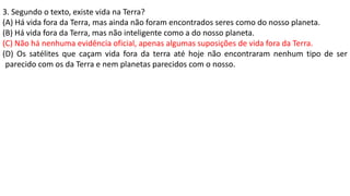 3. Segundo o texto, existe vida na Terra?
(A) Há vida fora da Terra, mas ainda não foram encontrados seres como do nosso planeta.
(B) Há vida fora da Terra, mas não inteligente como a do nosso planeta.
(C) Não há nenhuma evidência oficial, apenas algumas suposições de vida fora da Terra.
(D) Os satélites que caçam vida fora da terra até hoje não encontraram nenhum tipo de ser
parecido com os da Terra e nem planetas parecidos com o nosso.
 