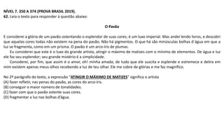 NÍVEL 7. 350 A 374 (PROVA BRASIL 2019).
62. Leia o texto para responder à questão abaixo:
O Pavão
E considerei a glória de um pavão ostentando o esplendor de suas cores; é um luxo imperial. Mas andei lendo livros, e descobri
que aquelas cores todas não existem na pena do pavão. Não há pigmentos. O que há são minúsculas bolhas d´água em que a
luz se fragmenta, como em um prisma. O pavão é um arco-íris de plumas.
Eu considerei que este é o luxo do grande artista, atingir o máximo de matizes com o mínimo de elementos. De água e luz
ele faz seu esplendor; seu grande mistério é a simplicidade.
Considerei, por fim, que assim é o amor, oh! minha amada; de tudo que ele suscita e esplende e estremece e delira em
mim existem apenas meus olhos recebendo a luz de teu olhar. Ele me cobre de glórias e me faz magnífico.
No 2º parágrafo do texto, a expressão “ATINGIR O MÁXIMO DE MATIZES” significa o artista
(A) fazer refletir, nas penas do pavão, as cores do arco-íris.
(B) conseguir o maior número de tonalidades.
(C) fazer com que o pavão ostente suas cores.
(D) fragmentar a luz nas bolhas d’água.
 