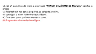 62. No 2º parágrafo do texto, a expressão “ATINGIR O MÁXIMO DE MATIZES” significa o
artista
(A) fazer refletir, nas penas do pavão, as cores do arco-íris.
(B) conseguir o maior número de tonalidades.
(C) fazer com que o pavão ostente suas cores.
(D) fragmentar a luz nas bolhas d’água.
 