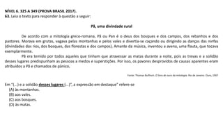 NÍVEL 6. 325 A 349 (PROVA BRASIL 2017).
63. Leia o texto para responder à questão a seguir:
Pã, uma divindade rural
De acordo com a mitologia greco-romana, Pã ou Pan é o deus dos bosques e dos campos, dos rebanhos e dos
pastores. Morava em grutas, vagava pelas montanhas e pelos vales e divertia-se caçando ou dirigindo as danças das ninfas
(divindades dos rios, dos bosques, das florestas e dos campos). Amante da música, inventou a avena, uma flauta, que tocava
exemplarmente.
Pã era temido por todos aqueles que tinham que atravessar as matas durante a noite, pois as trevas e a solidão
desses lugares predispunham as pessoas a medos e superstições. Por isso, os pavores desprovidos de causas aparentes eram
atribuídos a Pã e chamados de pânico.
Fonte: Thomas Bulfinch. O livro de ouro da mitologia. Rio de Janeiro: Ouro, 1967
Em “(...) e a solidão desses lugares (...)”, a expressão em destaque” refere-se
(A) às montanhas.
(B) aos vales.
(C) aos bosques.
(D) às matas.
 