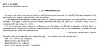 NÍVEL 6. 325 A 349:
64. Responder à questão a seguir:
A Casa da Moeda do Brasil
Se o governo brasileiro precisa emitir dinheiro, você sabe quem se encarregará de produzi-lo? A Casa da Moeda do Brasil.
Além de cédulas e moedas, ela confecciona selos e medalhas.
A Casa da Moeda foi fundada em Salvador, em 1694, por ordem do governo português, para cunhar moedas com o ouro
extraído da mineração. Inicialmente, foram cunhadas somente moedas de ouro e prata, mas depois se passou a produzir
moedas de cobre para pequenos valores.
[...] Ela compreende quatro repartições: o Departamento de células, o de Moedas e Medalhas, a Gráfica Geral e o
Departamento de Engenharia de Produtos e o desenvolvimento de Matrizes, que é o responsável pela concepção técnica e
artística dos artigos elaborados pela instituição.
O Estado de S. Paulo. 20 fev. 2007. Estadinho. (Fragmento).
O terceiro parágrafo do texto é iniciado pela palavra “Ela...”. Esta palavra substitui o seguinte termo
(A) A Casa da Moeda. (2° parágrafo)
(B) da mineração. (2° parágrafo)
(C) a Gráfica Geral. (3° parágrafo)
(D) concepção técnica e artística. (3° parágrafo)
 