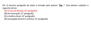 64. O terceiro parágrafo do texto é iniciado pela palavra “Ela...”. Esta palavra substitui o
seguinte termo
(A) A Casa da Moeda. (2° parágrafo)
(B) da mineração. (2° parágrafo)
(C) a Gráfica Geral. (3° parágrafo)
(D) concepção técnica e artística. (3° parágrafo)
 