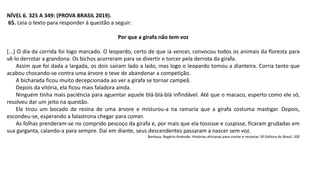 NÍVEL 6. 325 A 349: (PROVA BRASIL 2019).
65. Leia o texto para responder à questão a seguir:
Por que a girafa não tem voz
[...] O dia da corrida foi logo marcado. O leopardo, certo de que ia vencer, convocou todos os animais da floresta para
vê-lo derrotar a grandona. Os bichos acorreram para se divertir e torcer pela derrota da girafa.
Assim que foi dada a largada, os dois saíram lado a lado, mas logo o leopardo tomou a dianteira. Corria tanto que
acabou chocando-se contra uma árvore e teve de abandonar a competição.
A bicharada ficou muito decepcionada ao ver a girafa se tornar campeã.
Depois da vitória, ela ficou mais faladora ainda.
Ninguém tinha mais paciência para aguentar aquele blá-blá-blá infindável. Até que o macaco, esperto como ele só,
resolveu dar um jeito na questão.
Ele tirou um bocado de resina de uma árvore e misturou-a na ramaria que a girafa costuma mastigar. Depois,
escondeu-se, esperando a falastrona chegar para comer.
As folhas prenderam-se no comprido pescoço da girafa e, por mais que ela tossisse e cuspisse, ficaram grudadas em
sua garganta, calando-a para sempre. Daí em diante, seus descendentes passaram a nascer sem voz.
Barbosa, Rogério Andrade. Histórias africanas para contar e recontar. SP:Editora do Brasil, 200
 