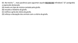 65. No trecho “... mais paciência para aguentar aquele blá-blá-blá infindável,” (5° parágrafo)
a expressão destacada
(A) revela um tipo de música cantada pela girafa.
(B) ressalta o falatório da girafa.
(C) ratifica o grito de vitória da girafa.
(D) reforça a decepção dos animais com a vitória da girafa.
 