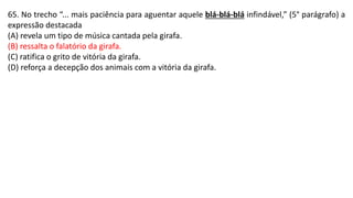 65. No trecho “... mais paciência para aguentar aquele blá-blá-blá infindável,” (5° parágrafo) a
expressão destacada
(A) revela um tipo de música cantada pela girafa.
(B) ressalta o falatório da girafa.
(C) ratifica o grito de vitória da girafa.
(D) reforça a decepção dos animais com a vitória da girafa.
 