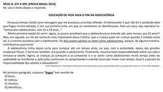 NÍVEL 8. 375 A 399: (PROVA BRASIL 2019).
66. Leia o texto abaixo e responda.
EDUCAÇÃO DE HOJE ADIA O FIM DA ADOLESCÊNCIA
Há pouco tempo recebi uma mensagem que me provocou uma boa reflexão. O interessante é que não foi o conteúdo dela
que fisgou minha atenção, e sim sua primeira linha, em que os remetentes se identificavam. Para ser clara, vou reproduzi-la:
“Somos dois adolescentes, com 21 e 23 anos...”.
Minha primeira reação foi sorrir: agora, os jovens acreditam que a adolescência se estende até, pelo menos, aos 23 anos?!
Mas, em seguida, eu me dei conta do mais importante dessa história: que a criança pode ser criança quando é tratada como
tal, e o mesmo acontece com o adolescente. Os dois jovens adultos se veem como adolescentes, porque, de alguma maneira,
contribuímos para tanto.
A adolescência tinha época certa para começar até um tempo atrás, ou seja, com a puberdade, época das grandes
mudanças físicas. E terminar também: era quando o adolescente, finalmente, assumia total responsabilidade sobre sua vida e
tornava-se adulto. Agora, as crianças já começam a se comportar e a se sentir como adolescentes muito tempo antes da
puberdade se manifestar e, pelo jeito, continuam se comportando e vivendo assim por muito mais tempo. Qual é a parcela de
responsabilidade dos adultos e educadores?
Fonte: Disponível em: http://www.santanna.g12.br/professores/ana_paula_port/atividade_reforco_lp_9anos.pdf. Acesso em: 30 mai 2018. Adaptado.
No primeiro parágrafo, a palavra “fisgou” tem sentido de
A) levou.
B) indicou.
C) chamou.
D) identificou.
 