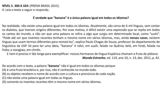 NÍVEL 5. 300 A 324: (PROVA BRASIL 2015).
4. Leia o texto a seguir e responda.
É verdade que “banana” é a única palavra igual em todos os idiomas?
Na realidade, não existe uma palavra igual em todos os idiomas. Atualmente, são cerca de 6 mil línguas, sem contar
os dialetos, que tiveram origens diferentes. Por esse motivo, é difícil existir uma expressão que se repita em todos
os cantos do mundo, a não ser que uma palavra se refira a algo que surgiu em determinado local, como “sushi”.
“Pode até ser que inventos recentes tenham o mesmo nome em vários idiomas, mas, ainda nesses casos, existem
línguas que usam termos diferentes para nomeá-los”, explica Paulo Chagas de Souza, professor do departamento de
linguística da USP. Só para ter uma ideia, “banana” é ndizi, em suaíli, falado na Quênia; kelá, em hindi, falada na
Índia; e xiangjiao, em chinês.
E nem é preciso ir tão longe para exemplificar: nossos hermanos de língua hispânica chamam a fruta de plátano.
Mundo Estranho, ed. 119, ano 10, n. 13, dez. 2011, p. 42.
De acordo com o texto, a palavra “banana” não é igual em todos os idiomas porque
(A) é uma fruta brasileira e, por isso, não é conhecida no mundo todo.
(B) os objetos recebem o nome de acordo com a cultura e pronúncia de cada nação.
(C) não existe uma palavra igual em todas as línguas.
(D) somente os inventos recentes têm o mesmo nome em vários idiomas.
 