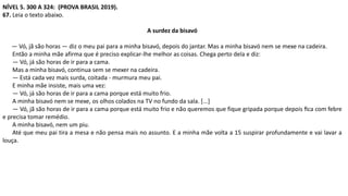 NÍVEL 5. 300 A 324: (PROVA BRASIL 2019).
67. Leia o texto abaixo.
A surdez da bisavó
— Vó, jã são horas — diz o meu pai para a minha bisavó, depois do jantar. Mas a minha bisavó nem se mexe na cadeira.
Então a minha mãe afirma que é preciso explicar-lhe melhor as coisas. Chega perto dela e diz:
— Vó, já são horas de ir para a cama.
Mas a minha bisavó, continua sem se mexer na cadeira.
— Está cada vez mais surda, coitada - murmura meu pai.
E minha mãe insiste, mais uma vez:
— Vó, já são horas de ir para a cama porque está muito frio.
A minha bisavó nem se mexe, os olhos colados na TV no fundo da sala. [...]
— Vó, jã são horas de ir para a cama porque está muito frio e não queremos que fique gripada porque depois ﬁca com febre
e precisa tomar remédio.
A minha bisavó, nem um piu.
Até que meu pai tira a mesa e não pensa mais no assunto. E a minha mãe volta a 15 suspirar profundamente e vai lavar a
louça.
 
