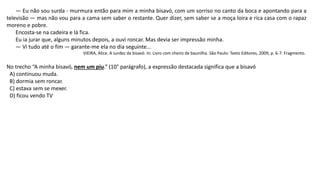 — Eu não sou surda - murmura então para mim a minha bisavó, com um sorriso no canto da boca e apontando para a
televisão — mas não vou para a cama sem saber o restante. Quer dizer, sem saber se a moça loira e rica casa com o rapaz
moreno e pobre.
Encosta-se na cadeira e lá fica.
Eu ia jurar que, alguns minutos depois, a ouvi roncar. Mas devia ser impressão minha.
— Vi tudo até o fim — garante-me ela no dia seguinte...
VIEIRA, Alice. A surdez da bisavó. In: Livro com cheiro de baunilha. São Paulo: Texto Editores, 2009, p. 6-7. Fragmento.
No trecho “A minha bisavó, nem um piu.” (10° parágrafo), a expressão destacada significa que a bisavó
A) continuou muda.
B) dormia sem roncar.
C) estava sem se mexer.
D) ficou vendo TV
 