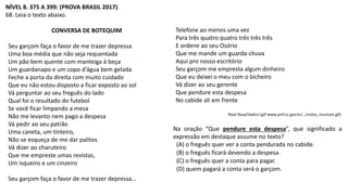 NÍVEL 8. 375 A 399: (PROVA BRASIL 2017).
68. Leia o texto abaixo.
CONVERSA DE BOTEQUIM
Seu garçom faça o favor de me trazer depressa
Uma boa média que não seja requentada
Um pão bem quente com manteiga à beça
Um guardanapo e um copo d’água bem gelada
Feche a porta da direita com muito cuidado
Que eu não estou disposto a ficar exposto ao sol
Vá perguntar ao seu freguês do lado
Qual foi o resultado do futebol
Se você ficar limpando a mesa
Não me levanto nem pago a despesa
Vá pedir ao seu patrão
Uma caneta, um tinteiro,
Não se esqueça de me dar palitos
Vá dizer ao charuteiro
Que me empreste umas revistas,
Um isqueiro e um cinzeiro
Seu garçom faça o favor de me trazer depressa…
Telefone ao menos uma vez
Para três quatro quatro três três três
E ordene ao seu Osório
Que me mande um guarda-chuva
Aqui pro nosso escritório
Seu garçom me empresta algum dinheiro
Que eu deixei o meu com o bicheiro
Vá dizer ao seu gerente
Que pendure esta despesa
No cabide ali em frente
Noel Rosa/Vadico (gif-www.pmf.sc.gov.br/…/notas_musicais.gif)
Na oração “Que pendure esta despesa”, que significado a
expressão em destaque assume no texto?
(A) o freguês quer ver a conta pendurada no cabide.
(B) o freguês ficará devendo a despesa.
(C) o freguês quer a conta para pagar.
(D) quem pagará a conta será o garçom.
 