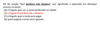 68. Na oração “Que pendure esta despesa”, que significado a expressão em destaque
assume no texto?
(A) o freguês quer ver a conta pendurada no cabide.
(B) o freguês ficará devendo a despesa.
(C) o freguês quer a conta para pagar.
(D) quem pagará a conta será o garçom.
 