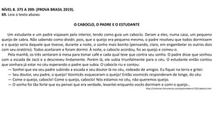 NÍVEL 8. 375 A 399: (PROVA BRASIL 2019).
69. Leia o texto abaixo.
O CABOCLO, O PADRE E O ESTUDANTE
Um estudante e um padre viajavam pelo interior, tendo como guia um caboclo. Deram a eles, numa casa, um pequeno
queijo de cabra. Não sabendo como dividir, pois, que o queijo era pequeno mesmo, o padre resolveu que todos dormissem
e o queijo seria daquele que tivesse, durante a noite, o sonho mais bonito (pensando, claro, em engambelar os outros dois
com seu oratório). Todos aceitaram e foram dormir. À noite, o caboclo acordou, foi ao queijo e comeu-o.
Pela manhã, os três sentaram à mesa para tomar café e cada qual teve que contra seu sonho. O padre disse que sonhou
com a escada de Jacó e a descreveu lindamente. Porém lá, ele subia triunfalmente para o céu. O estudante então contou
que sonhara já estar no céu esperando o padre que subia. O caboclo riu e contou:
— Sonhei que via seu padre subindo a escada e seu doutor lá no céu, rodeado de amigos. Eu fiquei na terra e gritei:
— Seu doutor, seu padre, o queijo! Vosmicês esqueceram o queijo! Então vosmicês responderam de longe, do céu:
— Come o queijo, caboclo! Come o queijo, caboclo! Nós estamos no céu, não queremos queijo.
— O sonho foi tão forte que eu pensei que era verdade, levantei enquanto vocês dormiam e comi o queijo…
http://victorian.fortunecity.com/postmodern/135/caboclo.htm
 