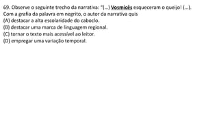 69. Observe o seguinte trecho da narrativa: “(…) Vosmicês esqueceram o queijo! (…).
Com a grafia da palavra em negrito, o autor da narrativa quis
(A) destacar a alta escolaridade do caboclo.
(B) destacar uma marca de linguagem regional.
(C) tornar o texto mais acessível ao leitor.
(D) empregar uma variação temporal.
 