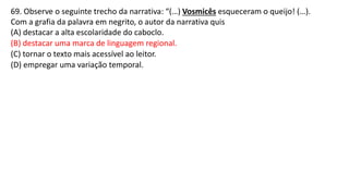 69. Observe o seguinte trecho da narrativa: “(…) Vosmicês esqueceram o queijo! (…).
Com a grafia da palavra em negrito, o autor da narrativa quis
(A) destacar a alta escolaridade do caboclo.
(B) destacar uma marca de linguagem regional.
(C) tornar o texto mais acessível ao leitor.
(D) empregar uma variação temporal.
 