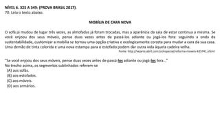 NÍVEL 6. 325 A 349: (PROVA BRASIL 2017).
70. Leia o texto abaixo.
MOBÍLIA DE CARA NOVA
O sofá já mudou de lugar três vezes, as almofadas já foram trocadas, mas a aparência da sala de estar continua a mesma. Se
você enjoou dos seus móveis, pense duas vezes antes de passá-los adiante ou jogá-los fora: seguindo a onda da
sustentabilidade, customizar a mobília se tornou uma opção criativa e ecologicamente correta para mudar a cara da sua casa.
Uma demão de tinta colorida e uma nova estampa para o estofado podem dar outra vida àquela cadeira velha.
Fonte: http://vejario.abril.com.br/especial/reforma-moveis-635741.shtml
“Se você enjoou dos seus móveis, pense duas vezes antes de passá-los adiante ou jogá-los fora...”
No trecho acima, os segmentos sublinhados referem-se
(A) aos sofás.
(B) aos estofados.
(C) aos móveis.
(D) aos armários.
 