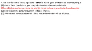 4. De acordo com o texto, a palavra “banana” não é igual em todos os idiomas porque
(A) é uma fruta brasileira e, por isso, não é conhecida no mundo todo.
(B) os objetos recebem o nome de acordo com a cultura e pronúncia de cada nação.
(C) não existe uma palavra igual em todas as línguas.
(D) somente os inventos recentes têm o mesmo nome em vários idiomas.
 