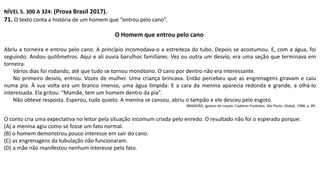NÍVEL 5. 300 A 324: (Prova Brasil 2017).
71. O texto conta a história de um homem que “entrou pelo cano”.
O Homem que entrou pelo cano
Abriu a torneira e entrou pelo cano. A princípio incomodava-o a estreiteza do tubo. Depois se acostumou. E, com a água, foi
seguindo. Andou quilômetros. Aqui e ali ouvia barulhos familiares. Vez ou outra um desvio, era uma seção que terminava em
torneira.
Vários dias foi rodando, até que tudo se tornou monótono. O cano por dentro não era interessante.
No primeiro desvio, entrou. Vozes de mulher. Uma criança brincava. Então percebeu que as engrenagens giravam e caiu
numa pia. À sua volta era um branco imenso, uma água límpida. E a cara da menina aparecia redonda e grande, a olhá-lo
interessada. Ela gritou: “Mamãe, tem um homem dentro da pia”.
Não obteve resposta. Esperou, tudo quieto. A menina se cansou, abriu o tampão e ele desceu pelo esgoto.
BRANDÃO, Ignácio de Loyola. Cadeiras Proibidas. São Paulo: Global, 1988, p. 89.
O conto cria uma expectativa no leitor pela situação incomum criada pelo enredo. O resultado não foi o esperado porque:
(A) a menina agiu como se fosse um fato normal.
(B) o homem demonstrou pouco interesse em sair do cano.
(C) as engrenagens da tubulação não funcionaram.
(D) a mãe não manifestou nenhum interesse pelo fato.
 