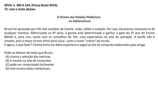 NÍVEL 5. 300 A 324: (Prova Brasil 2019).
72. Leia o texto abaixo:
O Drama das Paixões Platônicas
na Adolescência
Bruno foi aprovado por três dos sentidos de Camila: visão, olfato e audição. Por isso, ela precisa conquistá-lo de
qualquer maneira. Matriculada na 8ª série, a garota está determinada a ganhar o gato do 3º ano do Ensino
Médio e, para isso, conta com os conselhos de Tati, uma especialista na arte da azaração. A tarefa não é
simples, pois o moço só tem olhos para Lúcia - justo a maior "crânio" da escola.
E agora, o que fazer? Camila entra em dieta espartana e segue as leis da conquista elaboradas pela amiga.
Pode-se deduzir do texto que Bruno:
(A) chama a atenção das meninas.
(B) é mestre na arte de conquistar.
(C) pode ser conquistado facilmente.
(D) tem muitos dotes intelectuais.
 