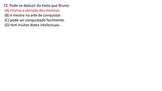 72. Pode-se deduzir do texto que Bruno:
(A) chama a atenção das meninas.
(B) é mestre na arte de conquistar.
(C) pode ser conquistado facilmente.
(D) tem muitos dotes intelectuais.
 