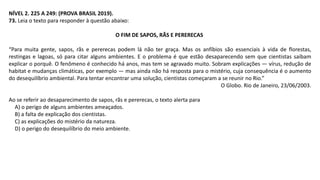 NÍVEL 2. 225 A 249: (PROVA BRASIL 2019).
73. Leia o texto para responder à questão abaixo:
O FIM DE SAPOS, RÃS E PERERECAS
“Para muita gente, sapos, rãs e pererecas podem lá não ter graça. Mas os anfíbios são essenciais à vida de florestas,
restingas e lagoas, só para citar alguns ambientes. E o problema é que estão desaparecendo sem que cientistas saibam
explicar o porquê. O fenômeno é conhecido há anos, mas tem se agravado muito. Sobram explicações — vírus, redução de
habitat e mudanças climáticas, por exemplo — mas ainda não há resposta para o mistério, cuja consequência é o aumento
do desequilíbrio ambiental. Para tentar encontrar uma solução, cientistas começaram a se reunir no Rio.”
O Globo. Rio de Janeiro, 23/06/2003.
Ao se referir ao desaparecimento de sapos, rãs e pererecas, o texto alerta para
A) o perigo de alguns ambientes ameaçados.
B) a falta de explicação dos cientistas.
C) as explicações do mistério da natureza.
D) o perigo do desequilíbrio do meio ambiente.
 