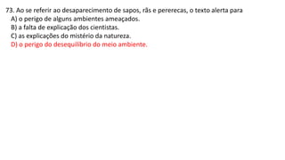73. Ao se referir ao desaparecimento de sapos, rãs e pererecas, o texto alerta para
A) o perigo de alguns ambientes ameaçados.
B) a falta de explicação dos cientistas.
C) as explicações do mistério da natureza.
D) o perigo do desequilíbrio do meio ambiente.
 