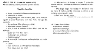 NÍVEL 5. 300 A 324: (PROVA BRASIL 2017).
74. Leia o texto para responder à questão abaixo:
Vaguidão Específica
— Maria, ponha isso lá fora em qualquer parte.
— Junto com as outras?
— Não ponha junto com as outras, não. Senão pode vir
alguém e querer fazer coisa com elas. Ponha no lugar do
outro dia.
— Sim senhora. Olha, o homem está aí.
— Aquele de quando choveu?
— Não, o que a senhora foi lá e falou com ele no
domingo.
— Que é que você disse a ele?
— Eu disse pra ele continuar.
— Ele já começou?
— Acho que já. Eu disse que podia principiar por onde
quisesse.
— É bom?
— Mais ou menos. O outro parece mais capaz.
— Você trouxe tudo pra cima?
— Não senhora, só trouxe as coisas. O resto não
trouxe porque a senhora recomendou para deixar até a
véspera.
— Mas traga, traga. Na ocasião nós descemos tudo
de novo. É melhor, senão atravanca a entrada e ele
reclama como na outra noite.
— Está bem, vou ver como.
FERNANDES, Millôr. La Insignia. Brasil, fevereiro de 2005.
74. O texto é um diálogo
a) entre dois homens.
b) entre duas crianças.
c) entre um homem e uma mulher.
d) entre duas mulheres.
 