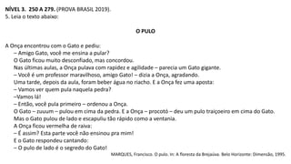NÍVEL 3. 250 A 279. (PROVA BRASIL 2019).
5. Leia o texto abaixo:
O PULO
A Onça encontrou com o Gato e pediu:
– Amigo Gato, você me ensina a pular?
O Gato ficou muito desconfiado, mas concordou.
Nas últimas aulas, a Onça pulava com rapidez e agilidade – parecia um Gato gigante.
– Você é um professor maravilhoso, amigo Gato! – dizia a Onça, agradando.
Uma tarde, depois da aula, foram beber água no riacho. E a Onça fez uma aposta:
– Vamos ver quem pula naquela pedra?
–Vamos lá!
– Então, você pula primeiro – ordenou a Onça.
O Gato – zuuum – pulou em cima da pedra. E a Onça – procotó – deu um pulo traiçoeiro em cima do Gato.
Mas o Gato pulou de lado e escapuliu tão rápido como a ventania.
A Onça ficou vermelha de raiva:
– É assim? Esta parte você não ensinou pra mim!
E o Gato respondeu cantando:
– O pulo de lado é o segredo do Gato!
MARQUES, Francisco. O pulo. In: A floresta da Brejaúva. Belo Horizonte: Dimensão, 1995.
 