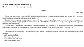 NÍVEL 5. 300 A 324: (PROVA BRASIL 2019).
75. Leia o texto para responder à questão abaixo:
A canícula
Artur Xexéo
A cena aconteceu num restaurante do Flamengo. Cinco pessoas à mesa comentavam o calor que fazia lá fora — e alguém
comenta alguma outra coisa ultimamente na cidade? [...]
Desde então, não penso em outra coisa. Que fim levou o ventinho que fazia parte do verão carioca? Foi sugado pelo
aquecimento global? Escapou pelo buraco da camada de ozônio? Cadê aqueles tempos em que, no auge do calor, a gente ia
se refrescar à beira–mar? [...]
Que fim levou o cine Metro-Copacabana? Mais precisamente, que fim levou o ar refrigerado “com clima de montanha”
que tornava as matinês de quintafeira, dia em que mudava o filme em cartaz, num oásis contra a canícula?[...]
Considerando o tema do texto e a necessidade de um oásis (3 ° parágrafo), pode-se entender que o significado do título “A
canícula” é
(A) O calor muito forte.
(B) A brisa refrescante.
(C) A matinê de quinta-feira.
(D) O aquecimento global
 